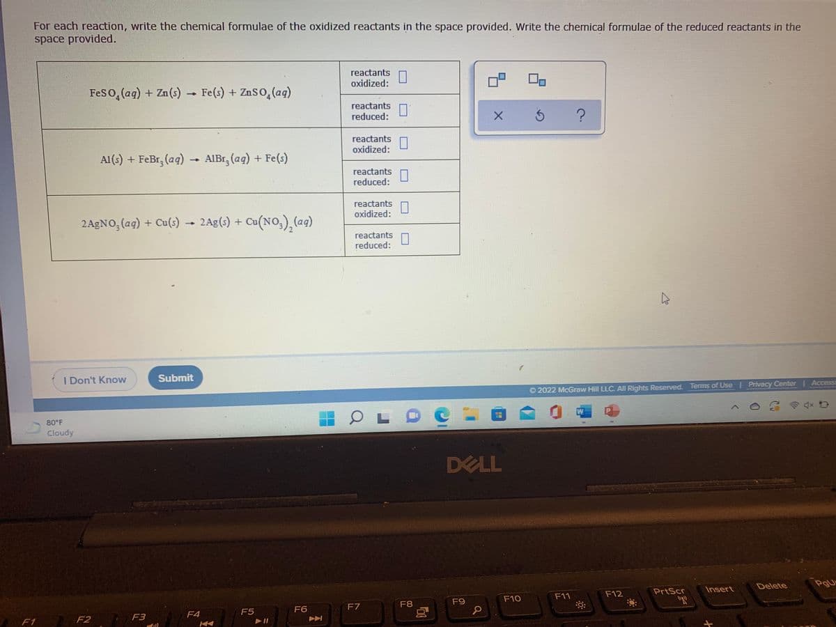 For each reaction, write the chemical formulae of the oxidized reactants in the space provided. Write the chemical formulae of the reduced reactants in the
space provided.
reactants
oxidized:
Feso, (ag) + Zn(s)
Fe(s) + ZnSo, (ag)
reactants
reduced:
reactants
oxidized:
Al(s) + FeBr, (aq)
- AIBT, (aq) + Fe(s)
reactants
reduced:
reactants
oxidized:
2A£NO, (aq) + Cu(s) → 2Ag(s) + Cu(NO,), (aq)
reactants
reduced:
I Don't Know
Submit
Accessi
O 2022 McGraw Hill LLC. All Rights Reserved. Terms of Use | Privacy Center
令 D
80 F
Cloudy
DELL
Delete
PgU
PrtScr
Insert
F11
F12
F9
F10
F7
F8
F5
F6
F3
F4
F1
F2
