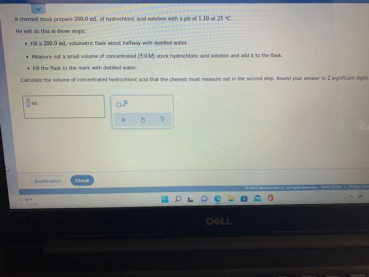 A chemist must prepare 200.0 mL of hydrochloric acid solution with a pH of 1.10 at 25 °C.
He will do this in three steps:
• Fill a 200.0 mL volumetric flask about halfway with distilled water.
• Measure out a small volume of concentrated (5.0M) stock hydrochloric acid solution and add it to the flask.
• Fill the flask to the mark with distilled water.
Calculate the volume of concentrated hydrochloric acid that the chemist must measure out in the second step. Round your answer to 2 significant digits.
mL
Explanation
Check
O 2022 McGraw Hill LLC All Rights Reserved.
Terms of Use | Privacy Cente
OL O
80 F
Cloudy
DELL
nsert
Delete
DriScr
