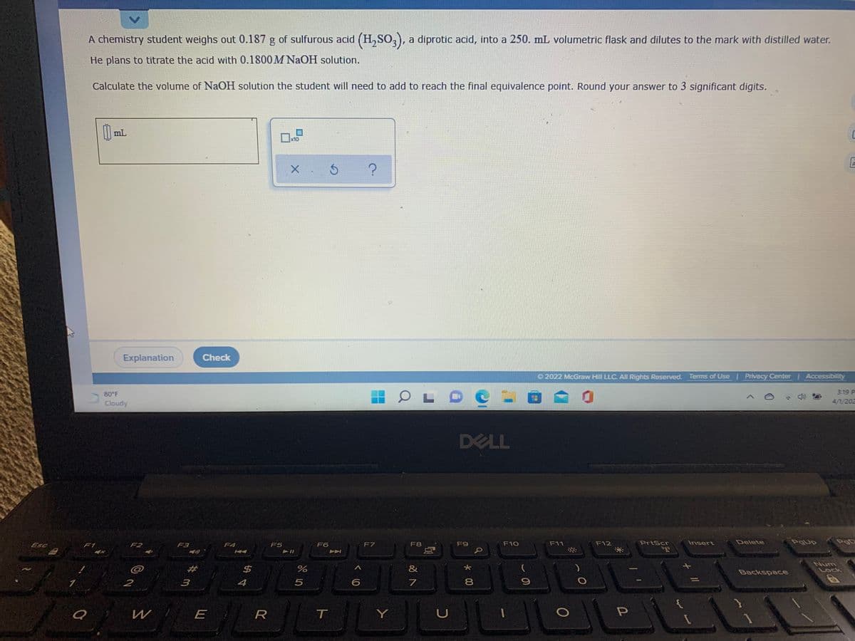 A chemistry student weighs out 0.187 g of sulfurous acid (H, SO,), a diprotic acid, into a 250. mL volumetric flask and dilutes to the mark with distilled water.
He plans to titrate the acid with 0.1800M NaOH solution.
Calculate the volume of NaOH solution the student will need to add to reach the final equivalence point. Round your answer to 3 significant digits.
mL
x10
Explanation
Check
O 2022 McGraw Hill LLC. All Rights Reserved. Terms of Use Privacy Center Accessibility
3.19 P
80 F
Cloudy
4/1/202
DELL
Esc
F7
F8
F9
F10
F11
F12
PrtScr
Insert
Delete
POD
F1
F2
F3
F4
F5
F6
Num
%23
$4
%
&
Lock
Backspace
2
4
8
W
E
Y
く0
ト
