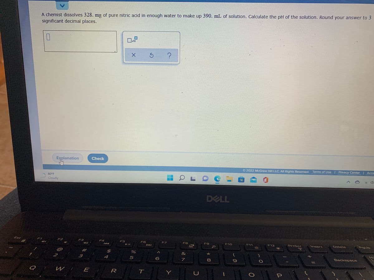 A chemist dissolves 328. mg of pure nitric acid in enough water to make up 390. mL of solution. Calculate the pH of the solution. Round your answer to 3
significant decimal places.
x10
Explanation
Check
O 2022 McGraw Hill LLC. All Rights Reserved. Terms of Use Privacy Center Acce
80 F
Cloudy
DELL
Esc
F1
F2
F3
F4
F5
F6
F7
F8
F9
F10
F11
F12
PrtScr
Insert
Delete
#
%24
&
Backspace
2
3
4
5
8
W
T
Y
*00
く0
