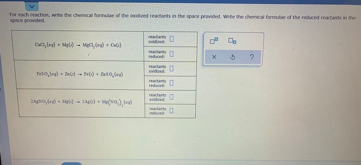 For each reaction, write the chemical formulae of the oxidized reactants in the space provided. Write the chemical formulae of the reduced reactants in the
space provided.
reactants
oxidized:
CuCl, (aq) + Mg(s) - MGCL, (aq) + Cu(s)
reactants
reduced:
A ?
reactants
oxidized:
Feso, (aq) + Zn(s)
Fe(s) + ZnSO, (aq)
reactants
reduced:
reactants
oxidized:
2AGNO, (aq) + Mg(s)
2Ag(s) + Mg(NO,), (ag)
→
reactants
reduced:
