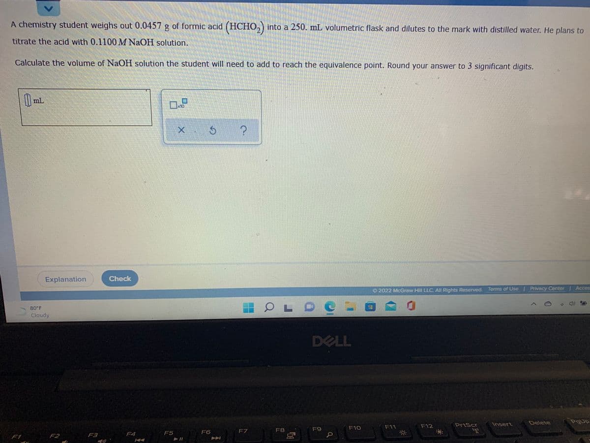 A chemistry student weighs out 0.0457 g of formic acid (HCHO,) into a 250. mL volumetric flask and dilutes to the mark with distilled water. He plans to
titrate the acid with 0.1100M NAOH solution.
Calculate the volume of NaOH solution the student will need to add to reach the equivalence point. Round your answer to 3 significant digits.
mL
x10,
Explanation
Check
O 2022 McGraw Hill LLC. All Rights Reserved. Terms of Use Privacy Center | Acces:
LOC
80 F
Cloudy
DELL
PrtScr
Insert
Delete
F10
F11
F12
F7
F8
F9
F4
F5
F6
F1
F2
F3
