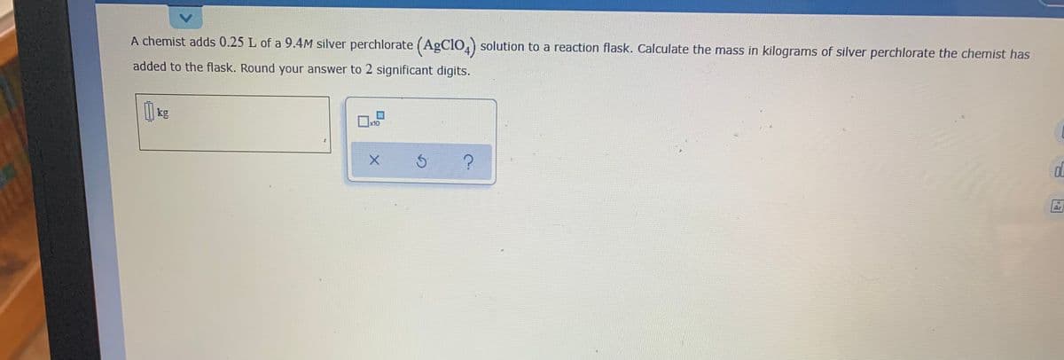 A chemist adds 0.25 L of a 9.4M silver perchlorate (AgClO.) solution to a reaction flask. Calculate the mass in kilograms of silver perchlorate the chemist has
added to the flask. Round your answer to 2 significant digits.
kg
x10
Ar
