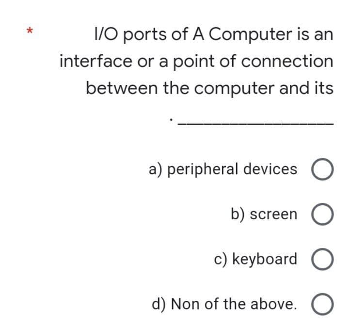 I/O ports of A Computer is an
interface or a point of connection
between the computer and its
a) peripheral devices O
b) screen
c) keyboard
d) Non of the above. O
