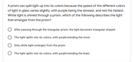 A prism can split light up into its colors because the speed of the different colors
of light in glass varies slightly, with purple being the slowest, and red the fastest.
White light is shined through a prism, which of the following describes the light
that emerges from the prism?
After passing through the triangular prism, the light becomes triangular shaped
The light splits into its colors, with purple bending the most
Only white light emerges from the prism
O The light splits into its colors, with purple bending the least
