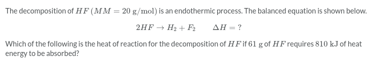 The decomposition of H F (MM = 20 g/mol) is an endothermic process. The balanced equation is shown below.
2HF → H2 + F2
ΔΗ
Which of the following is the heat of reaction for the decomposition of H F if 61 g of HF requires 810 kJ of heat
energy to be absorbed?
