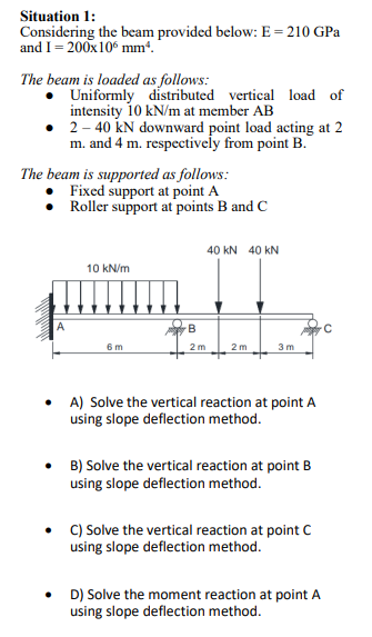 Situation 1:
Considering the beam provided below: E = 210 GPa
and I = 200x106 mm².
The beam is loaded as follows:
Uniformly distributed vertical load of
intensity 10 kN/m at member AB
2-40 kN downward point load acting at 2
m. and 4 m. respectively from point B.
The beam is supported as follows:
Fixed support at point A
Roller support at points B and C
10 kN/m
6m
40 KN 40 KN
B
2m 2m
3m
• A) Solve the vertical reaction at point A
using slope deflection method.
• B) Solve the vertical reaction at point B
using slope deflection method.
C) Solve the vertical reaction at point C
using slope deflection method.
• D) Solve the moment reaction at point A
using slope deflection method.