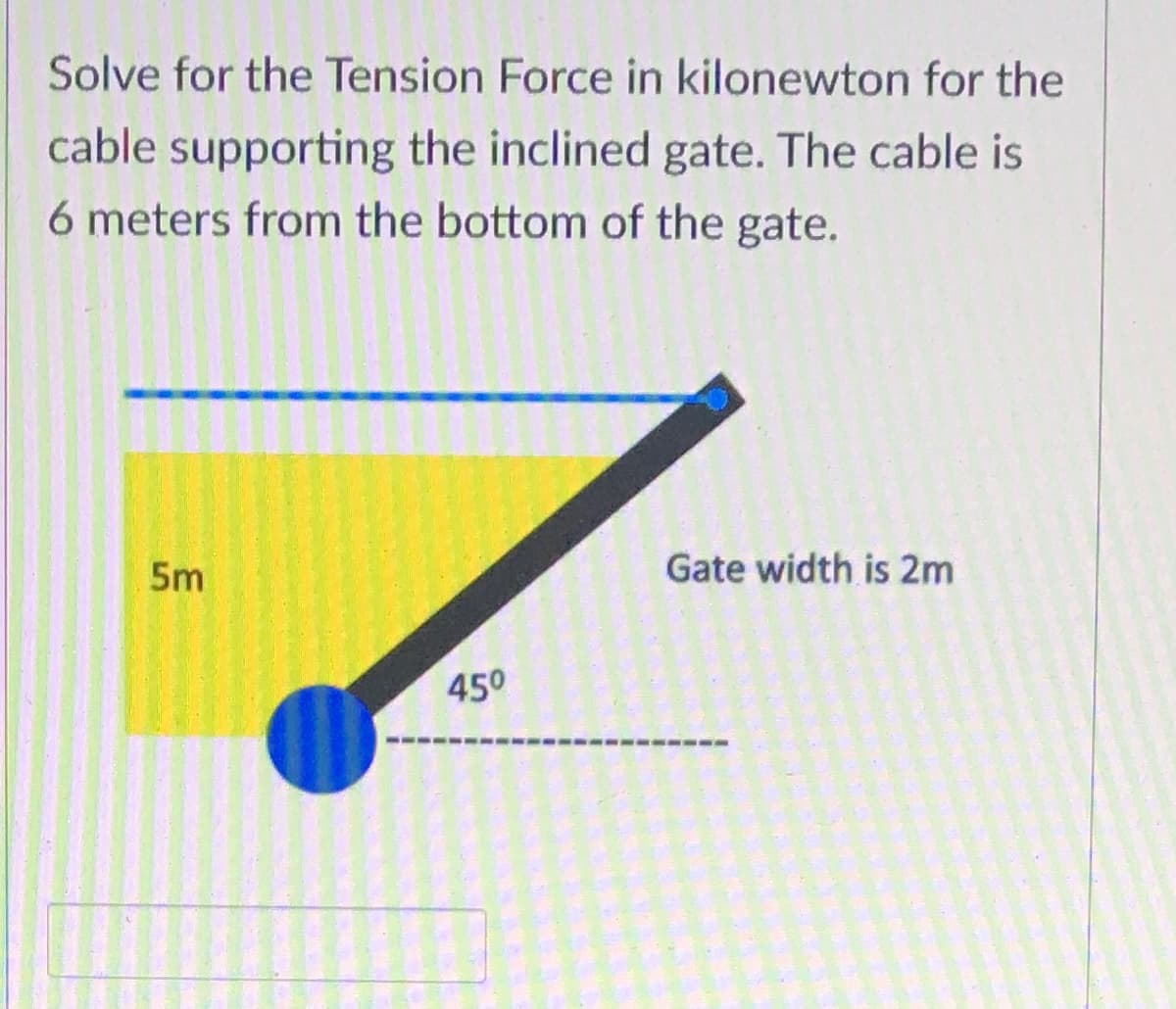 Solve for the Tension Force in kilonewton for the
cable supporting the inclined gate. The cable is
6 meters from the bottom of the gate.
5m
Gate width is 2m
450
