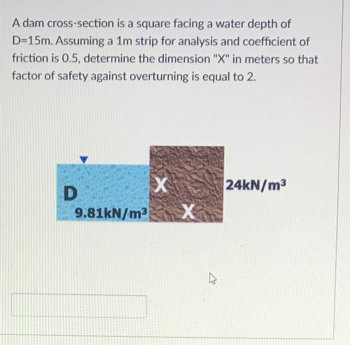 A dam cross-section is a square facing a water depth of
D=15m. Assuming a 1m strip for analysis and coefficient of
friction is 0.5, determine the dimension "X" in meters so that
factor of safety against overturning is equal to 2.
24KN/m3
9.81KN/m3
X
