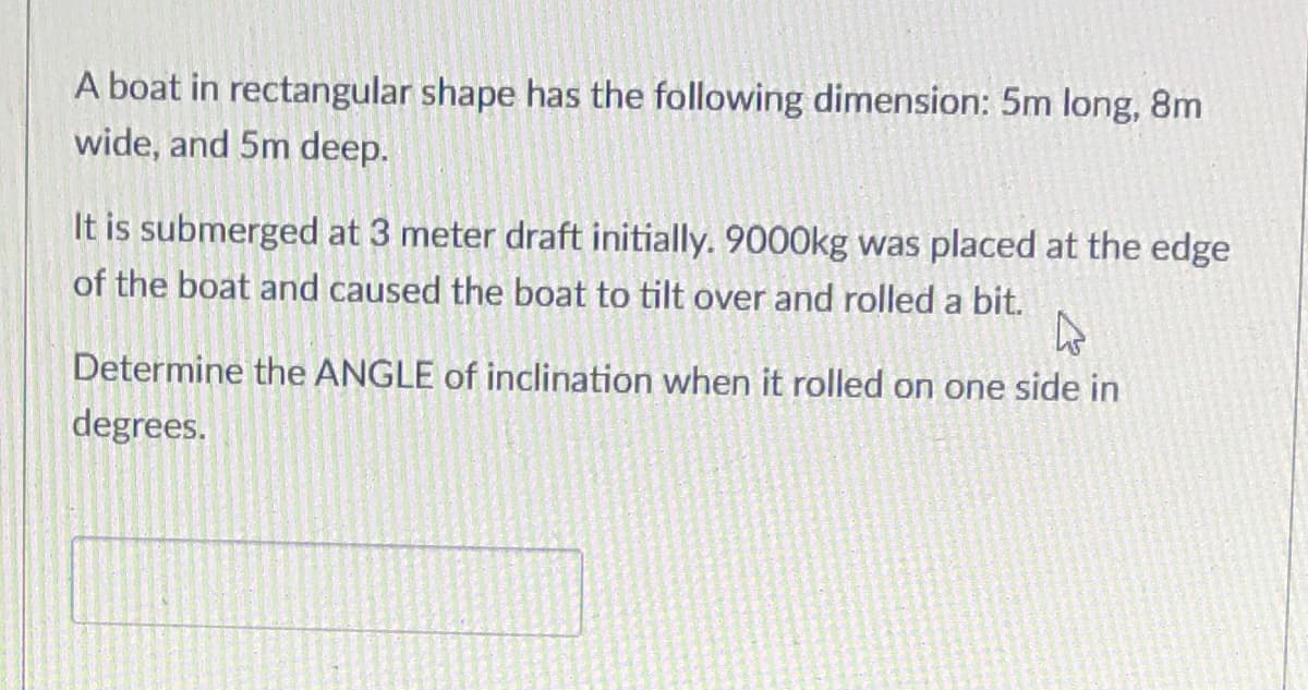 A boat in rectangular shape has the following dimension: 5m long, 8m
wide, and 5m deep.
It is submerged at 3 meter draft initially. 9000kg was placed at the edge
of the boat and caused the boat to tilt over and rolled a bit.
Determine the ANGLE of inclination when it rolled on one side in
degrees.
