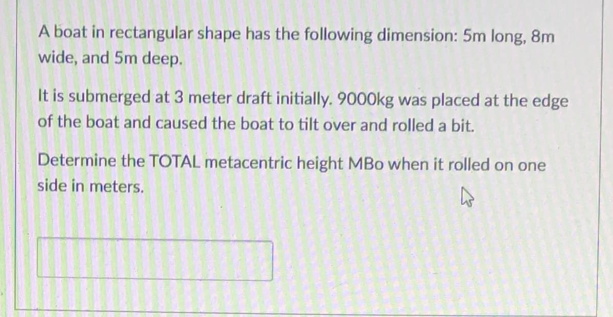 A boat in rectangular shape has the following dimension: 5m long, 8m
wide, and 5m deep.
It is submerged at 3 meter draft initially. 9000kg was placed at the edge
of the boat and caused the boat to tilt over and rolled a bit.
Determine the TOTAL metacentric height MBo when it rolled on one
side in meters.
