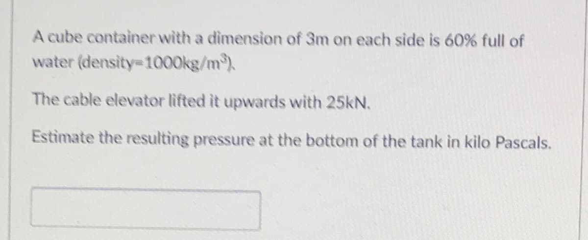 A cube container with a dimension of 3m on each side is 60% full of
water (density=100O0kg/m).
The cable elevator lifted it upwards with 25kN.
Estimate the resulting pressure at the bottom of the tank in kilo Pascals.
