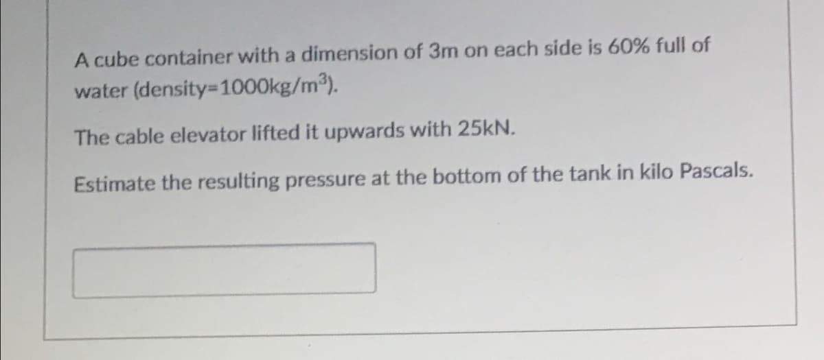 A cube container with a dimension of 3m on each side is 60% full of
water (density=1000kg/m3).
The cable elevator lifted it upwards with 25kN.
Estimate the resulting pressure at the bottom of the tank in kilo Pascals.
