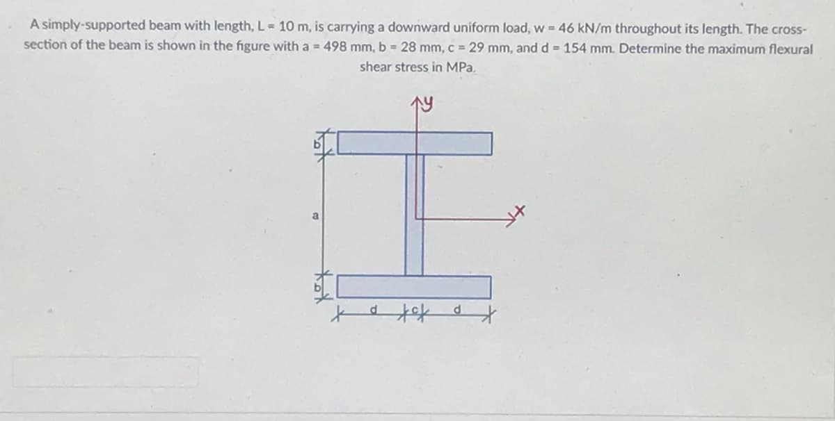 A simply-supported beam with length, L= 10 m, is carrying a downward uniform load, w = 46 kN/m throughout its length. The cross-
section of the beam is shown in the figure with a = 498 mm, b = 28 mm, c = 29 mm, and d = 154 mm. Determine the maximum flexural
shear stress in MPa.
İ
a
to tof ot