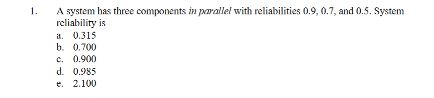 1. A system has three components in parallel with reliabilities 0.9, 0.7, and 0.5. System
reliability is
a. 0.315
b. 0.700
C. 0.900
d. 0.985
e. 2.100