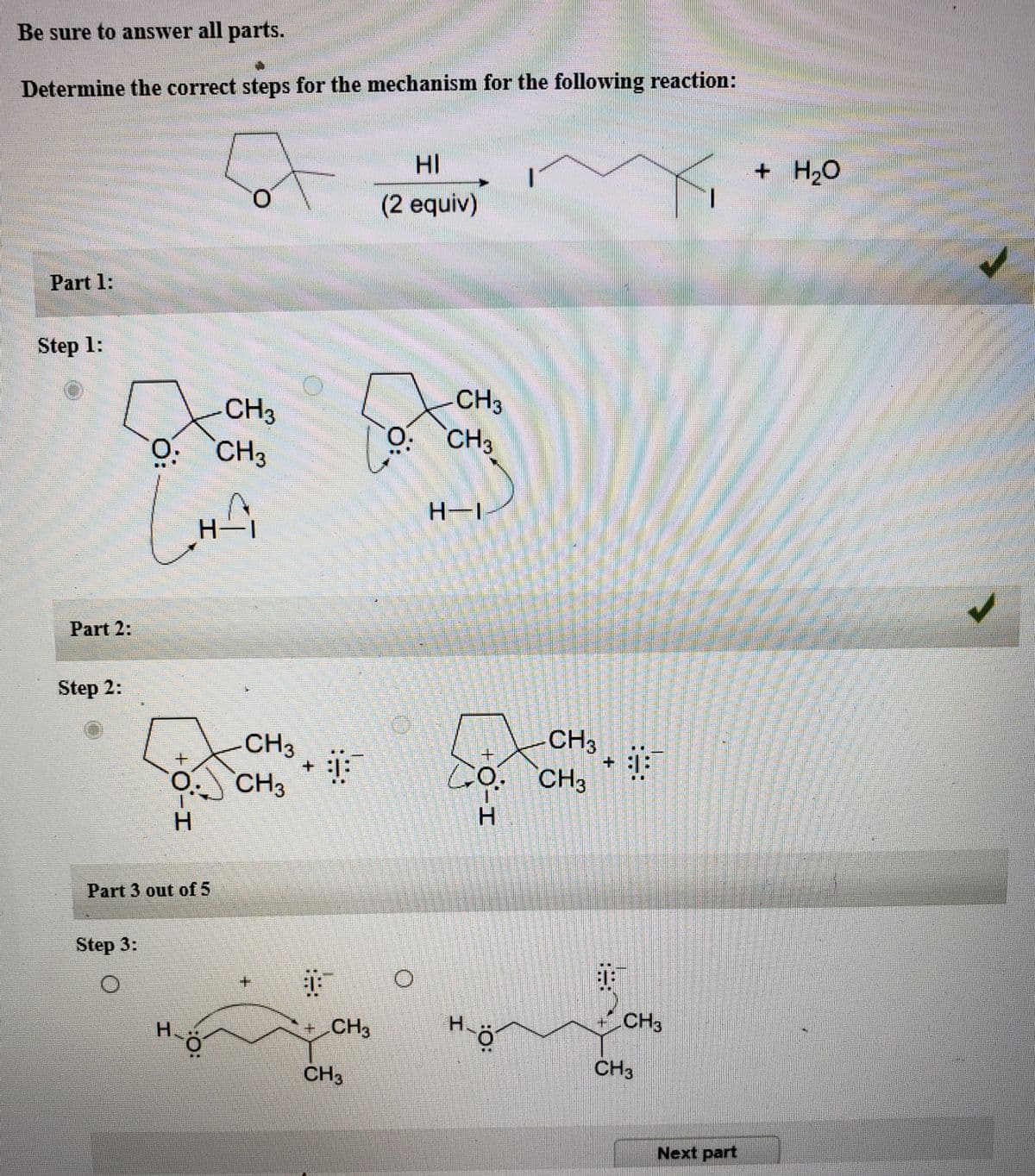 Be sure to answer all parts.
Determine the correct steps for the mechanism for the following reaction:
HI
+ H2O
(2 equiv)
Part 1:
Step 1:
CH3
CH3
CH3
O. CH3
H-1
Part 2:
Step 2:
CH3
CH3
+.
A CH3
GO. CH3
Part 3 out of 5
Step 3:
+.
H.
+ CH3
H.
CH3
CH3
CH3
Next part
+.
0-I
:O:
