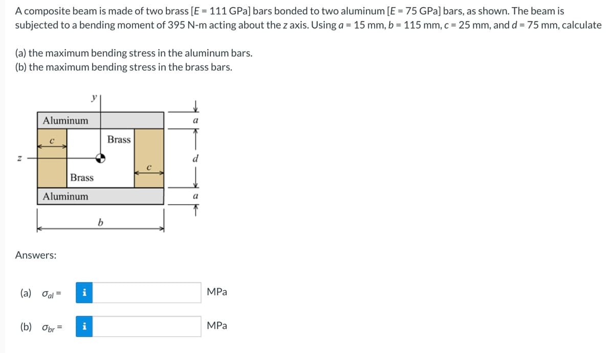 A composite beam is made of two brass [E = 111 GPa] bars bonded to two aluminum [E = 75 GPa] bars, as shown. The beam is
subjected to a bending moment of 395 N-m acting about the z axis. Using a = 15 mm, b = 115 mm, c = 25 mm, and d = 75 mm, calculate
(a) the maximum bending stress in the aluminum bars.
(b) the maximum bending stress in the brass bars.
Z
Aluminum
C
Aluminum
Answers:
(a) oal =
Brass
(b) Obr=
i
i
b
Brass
C
a
d
a
MPa
MPa