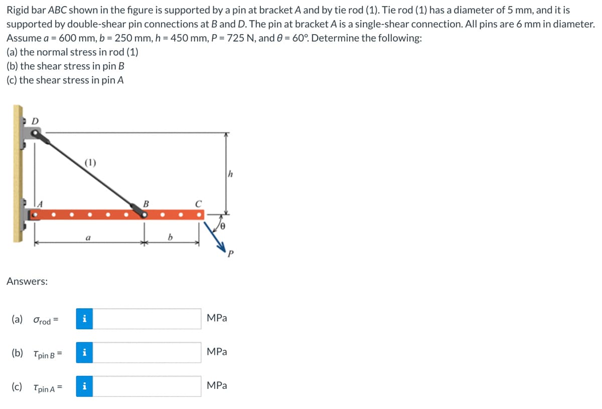 Rigid bar ABC shown in the figure is supported by a pin at bracket A and by tie rod (1). Tie rod (1) has a diameter of 5 mm, and it is
supported by double-shear pin connections at B and D. The pin at bracket A is a single-shear connection. All pins are 6 mm in diameter.
Assume a = 600 mm, b = 250 mm, h = 450 mm, P = 725 N, and 0 = 60°. Determine the following:
(a) the normal stress in rod (1)
(b) the shear stress in pin B
(c) the shear stress in pin A
Answers:
(a) Orod=
(b) TpinB =
(c)
(1)
a
i
i
Tpin A = i
●
B
b
h
MPa
MPa
MPa