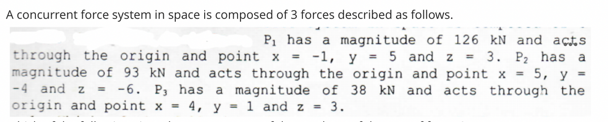 A concurrent force system in space is composed of 3 forces described as follows.
through the origin and point x
magnitude of 93 kN and acts through the origin and point x =
P1 has a magnitude of 126 kN and acts
3. P2 has a
5, y
-4 and z = -6. P3 has a magnitude of 38 kN and acts through the
-1, y = 5 and z
%3D
origin and point x
= 4, y = 1 and z
= 3.
