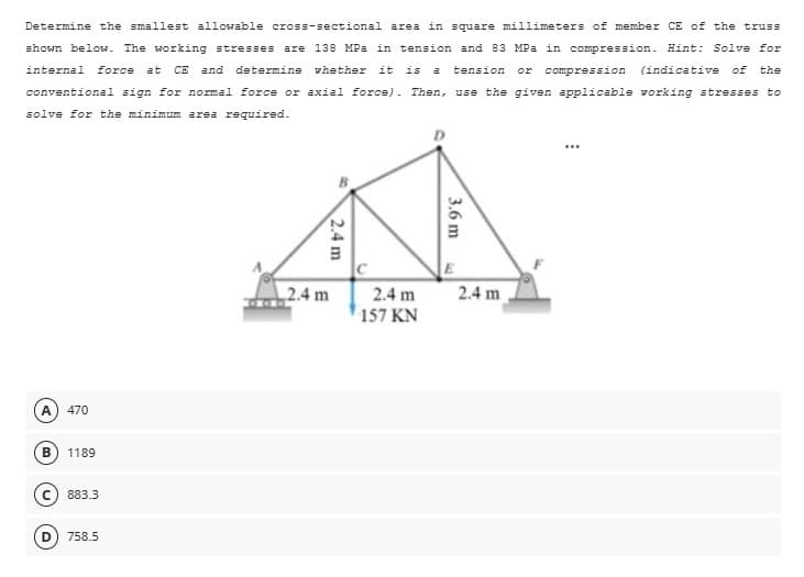 Determine the smallest allowable cross-sectional area in square millimeters of member CE of the truss
shown below. The working stresses are 138 MPa in tension and 83 MPa in compression. Hint: Solve for
internal force at CE and determine whether it is a tension or
(indicative of the
conventional sign for normal force or axial force). Then, use the given applicable working stresses to
solve for the minimum area required.
compression
A 470
B
1189
C) 883.3
758.5
2.4 m
3.6 m
2.4 m
2.4 m
2.4 m
157 KN