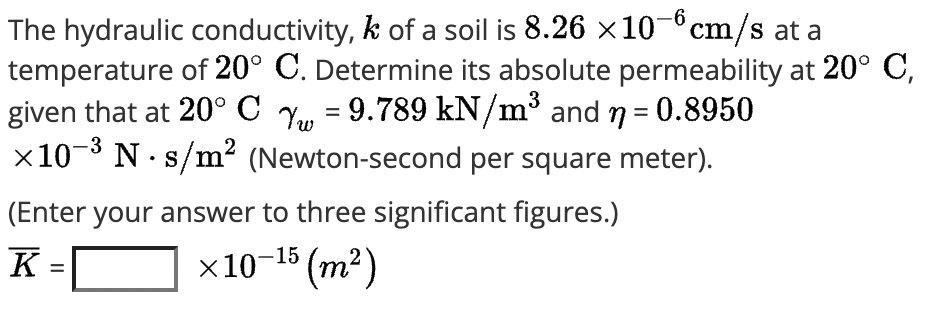 The hydraulic conductivity, k of a soil is 8.26 x10-°cm/s at a
temperature of 20° C. Determine its absolute permeability at 20° C,
given that at 20° C Y, = 9.789 kN/m³ and n = 0.8950
x10- N· s/m? (Newton-second per square meter).
3
2
(Enter your answer to three significant figures.)
K =
x10-15 (m²)
%3D
