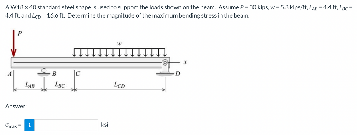 AW18 x 40 standard steel shape is used to support the loads shown on the beam. Assume P = 30 kips, w = 5.8 kips/ft, LAB = 4.4 ft, LBC =
4.4 ft, and LCD = 16.6 ft. Determine the magnitude of the maximum bending stress in the beam.
P
Omax
LAB
Answer:
B
LBC
|C
ksi
W
LCD
D
X