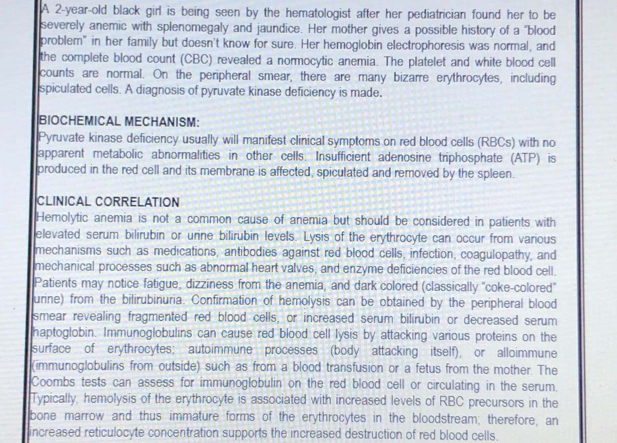 A 2-year-old black girl is being seen by the hematologist after her pediatrician found her to be
severely anemic with splenomegaly and jaundice. Her mother gives a possible history of a "blood
problem" in her family but doesn't know for sure. Her hemoglobin electrophoresis was normal, and
the complete blood count (CBC) revealed a nomocytic anemia. The platelet and white blood cell
counts are normal. On the peripheral smear, there are many bizarre erythrocytes, including
spiculated cells. A diagnosis of pyruvate kinase deficiency is made.
BIOCHEMICAL MECHANISM:
Pyruvate kinase deficiency usually will manifest clinical symptoms on red blood cells (RBCS) with no
apparent metabolic abnormalities in other cells. Insufficient adenosine triphosphate (ATP) is
produced in the red cell and its membrane is affected, spiculated and removed by the spleen.
CLINICAL CORRELATION
Hemolytic anemia is not a common cause of anemia but should be considered in patients with
elevated serum bilirubin or unine bilirubin levels. Lysis of the erythrocyte can occur from various
mechanisms such as medications, antibodies against red blood cells, infection, coagulopathy, and
mechanical processes such as abnormal heart valves, and enzyme deficiencies of the red blood cell.
Patients may notice fatigue, dizziness from the anemia, and dark colored (classically "coke-colored
urine) from the bilirubinuria. Confirmation of hemolysis can be obtained by the peripheral blood
smear revealing fragmented red blood cells, or increased serum bilirubin or decreased serum
haptoglobin. Immunoglobulins can cause red blood cell lysis by attacking various proteins on the
surface of erythrocytes; autoimmune processes (body attacking itself), or alloimmune
(immunoglobulins from outside) such as from a blood transfusion or a fetus from the mother. The
Coombs tests can assess for immunoglobulin on the red blood cell or circulating in the serum.
Typically, hemolysis of the erythrocyte is associated with increased levels of RBC precursors in the
bone marrow and thus immature forms of the erythrocytes in the bloodstream; therefore, an
increased reticulocyte concentration supports the increased destruction of red blood cells.
