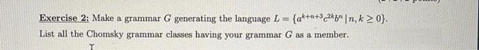 Exercise 2: Make a grammar G generating the language L = {a*+n+3 2*b" |n, k > 0}.
%3D
List all the Chomsky grammar classes having your grammar G as a member.
