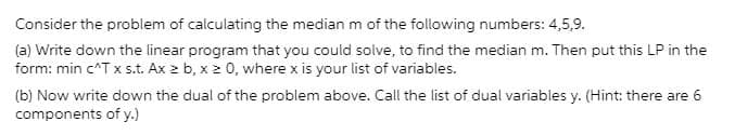 Consider the problem of calculating the median m of the following numbers: 4,5,9.
(a) Write down the linear program that you could solve, to find the median m. Then put this LP in the
form: min c^T x s.t. Ax 2 b, x 2 0, where x is your list of variables.
(b) Now write down the dual of the problem above. Call the list of dual variables y. (Hint: there are 6
components of y.)
