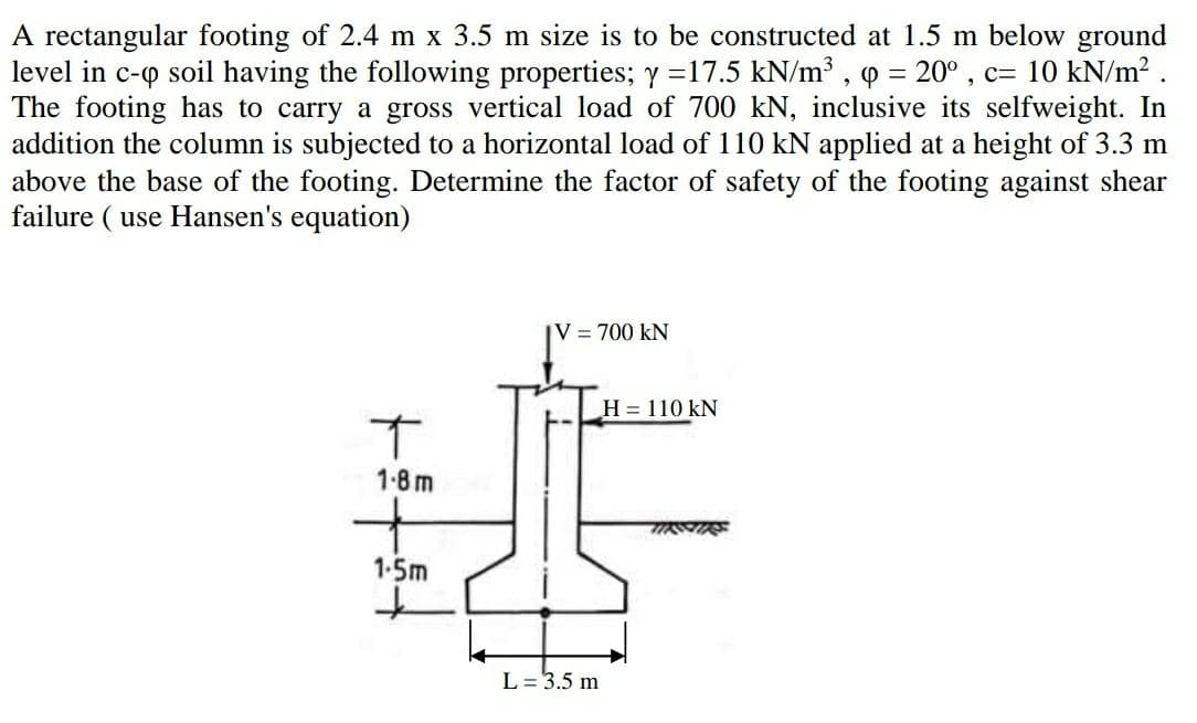 A rectangular footing of 2.4 m x 3.5 m size is to be constructed at 1.5 m below ground
level in c-o soil having the following properties; y =17.5 kN/m³ , = 20° , c= 10 kN/m2 .
The footing has to carry a gross vertical load of 700 kN, inclusive its selfweight. In
addition the column is subjected to a horizontal load of 110 kN applied at a height of 3.3 m
above the base of the footing. Determine the factor of safety of the footing against shear
failure ( use Hansen's equation)
V = 700 kN
H = 110 kN
1-8 m
1-5m
L = 3.5 m
