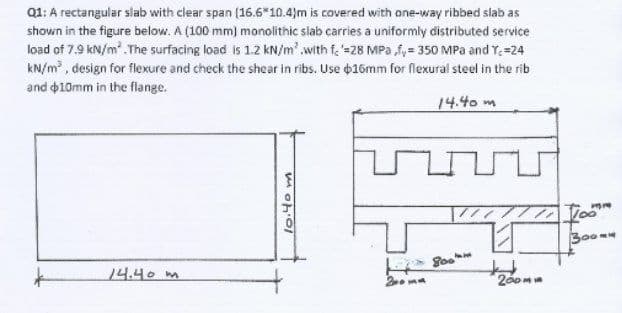 Q1: A rectangular slab with clear span (16.6*10.4)m is covered with one-way ribbed slab as
shown in the figure below. A (100 mm) monolithic slab carries a uniformly distributed service
load of 7.9 kN/m'. The surfacing load is 1.2 kN/m'.with f. =28 MPa fy= 350 MPa and Y=24
kN/m , design for flexure and check the shear in ribs. Use 16mm for flexural steel in the rib
and 10mm in the flange.
14.40 m
300m
14.40m
2 ma
200m
l0.40 m
