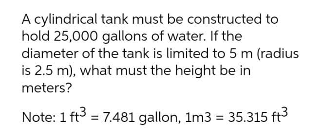 A cylindrical tank must be constructed to
hold 25,000 gallons of water. If the
diameter of the tank is limited to 5 m (radius
is 2.5 m), what must the height be in
meters?
Note: 1 ft3 = 7.481 gallon, 1m3 = 35.315 ft3
%3D
