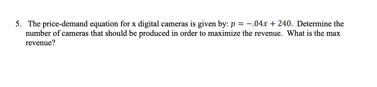 5. The price-demand equation for x digital cameras is given by: p = -.04x + 240. Determine the
number of cameras that should be produced in order to maximize the revenue. What is the max
revenue?
