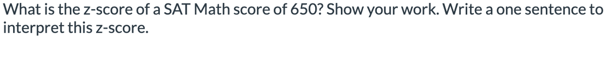 What is the z-score of a SAT Math score of 650? Show your work. Write a one sentence to
interpret this z-score.
