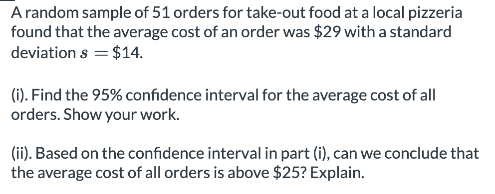 A random sample of 51 orders for take-out food at a local pizzeria
found that the average cost of an order was $29 with a standard
deviation s = $14.
(i). Find the 95% confidence interval for the average cost of all
orders. Show your work.
(ii). Based on the confidence interval in part (i), can we conclude that
the average cost of all orders is above $25? Explain.
