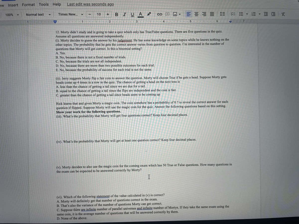 ew Insert Format Tools
Help
Last edit was seconds ago
BIUA
= = - E - E E X
100%
Normal text
Times New...
10
7.
12. Morty didn't study and is going to take a quiz which only has True/False questions. There are five questions in the quiz.
Assume all questions are answered independently.
(i). Morty decides to guess the answer by his judgement. He has some knowledge on some topics while he knows nothing on the
other topics. The probability that he gets the correct answer varies from question to question. I'm interested in the number of
questions that Morty will get correct. Is this a binomial setting?
A. Yes.
B. No, because there is not a fixed number of trials.
C. No, because the trials are not all independent.
D. No, because there are more than two possible outcomes for each trial.
E. No, because the probability of success for each trial is not the same.
(ii). Jerry suggests Morty flip a fair coin to answer the question. Morty will choose True if he gets a head. Suppose Morty gets
heads come up 4 times in a row in the quiz. The chance of getting a head on the next toss is
A. less than the chance of getting a tail since we are due for a tail.
B. equal to the chance of getting a tail since the flips are independent and the coin is fair.
C. greater than the chance of getting a tail since heads seem to be coming up
Rick learns that and gives Morty a magic coin. The coin somehow has a probability of 0.7 to reveal the correct answer for each
question if flipped. Suppose Morty will use the magic coin for the quiz. Answer the following questions based on this setting.
Show your work for the following questions.
(iii). What's the probability that Morty will get four questions correct? Keep four decimal places.
(iv). What's the probability that Morty will get at least one question correct? Keep four decimal places.
(v). Morty decides to also use the magic coin for the coming exam which has 50 True or False questions. How many questions in
the exam can be expected to be answered correctly by Morty?
I
(vi). Which of the following statement of the value calculated in (v) is correct?
A. Morty will definitely get that number of questions correct in the exam.
B. That's also the variance of the number of questions Morty can get correct.
C. Suppose there are infinite number of parallel universes and infinite number of Mortys. If they take the same exam using the
same coin, it is the average number of questions that will be answered correctly by them.
D. None of the above.
3.
