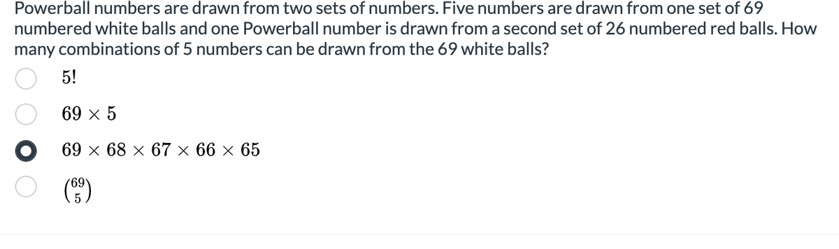 Powerball numbers are drawn from two sets of numbers. Five numbers are drawn from one set of 69
numbered white balls and one Powerball number is drawn from a second set of 26 numbered red balls. How
many combinations of 5 numbers can be drawn from the 69 white balls?
5!
69 x 5
69 х 68 х 67 х 66 х 65
(C)
