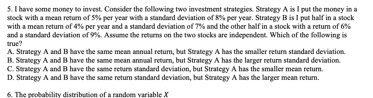 5. I have some money to invest. Consider the following two investment strategies. Strategy A is I put the money in a
stock with a mean return of 5% per year with a standard deviation of 8% per year. Strategy B is I put half in a stock
with a mean return of 4% per year and a standard deviation of 7% and the other half in a stock with a return of 6%
and a standard deviation of 9%. Assume the returns on the two stocks are independent. Which of the following is
true?
A. Strategy A and B have the same mean annual return, but Strategy A has the smaller return standard deviation.
B. Strategy A and B have the same mean annual return, but Strategy A has the larger return standard deviation.
C. Strategy A and B have the same return standard deviation, but Strategy A has the smaller mean return.
D. Strategy A and B have the same return standard deviation, but Strategy A has the larger mean return.
6. The probability distribution of a random variable X
