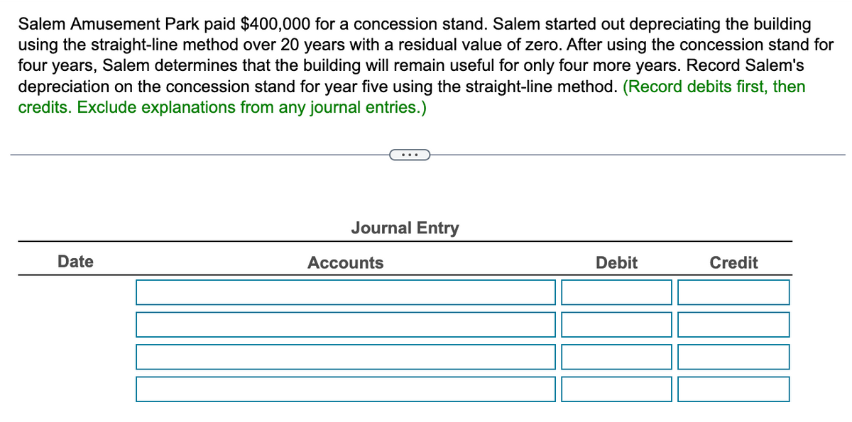 Salem Amusement Park paid $400,000 for a concession stand. Salem started out depreciating the building
using the straight-line method over 20 years with a residual value of zero. After using the concession stand for
four years, Salem determines that the building will remain useful for only four more years. Record Salem's
depreciation on the concession stand for year five using the straight-line method. (Record debits first, then
credits. Exclude explanations from any journal entries.)
Date
Journal Entry
Accounts
Debit
Credit