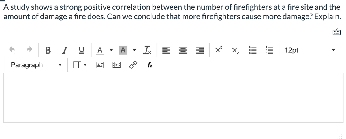 A study shows a strong positive correlation between the number of fırefighters at a fire site and the
amount of damage a fire does. Can we conclude that more firefighters cause more damage? Explain.
I U
A
Ix
x x, E E
12pt
Paragraph
fr
