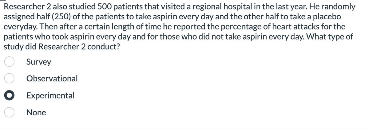 Researcher 2 also studied 500 patients that visited a regional hospital in the last year. He randomly
assigned half (250) of the patients to take aspirin every day and the other half to take a placebo
everyday. Then after a certain length of time he reported the percentage of heart attacks for the
patients who took aspirin every day and for those who did not take aspirin every day. What type of
study did Researcher 2 conduct?
Survey
Observational
O Experimental
None
O 0 00
