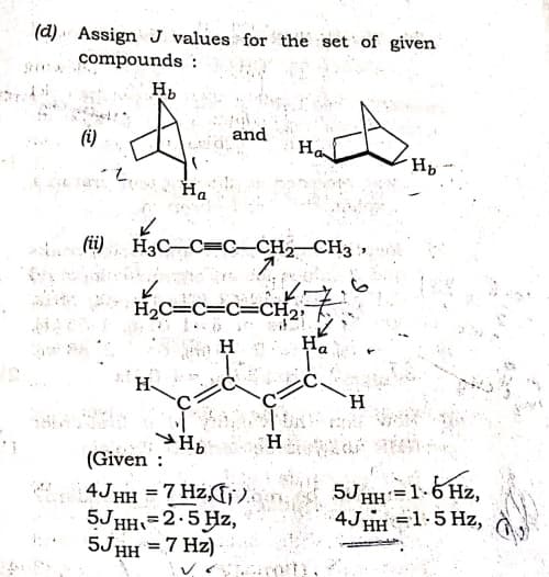 (d). Assign J values for the set of given
compounds :
and
(i)
Ha
7.
Ha
На
(i)
H3C-C=C-CH2
CH3 ,
H2C=C=C=CH2,
H
H
H.
H
(Given :
4JHH =7 Hz,G;).
5JHH=2.5Hz,
5JHH = 7 Hz) -
5JHH=1.6 Hz,
4JHH =1:5 Hz,
%3D
%3D
