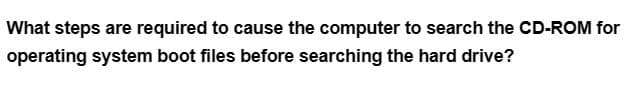 What steps are required to cause the computer to search the CD-ROM for
operating system boot files before searching the hard drive?