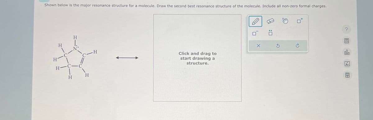 Shown below is the major resonance structure for a molecule. Draw the second best resonance structure of the molecule. Include all non-zero formal charges.
H
H
H
H-C-C
H
H
Click and drag to
start drawing a
structure.
洄
?