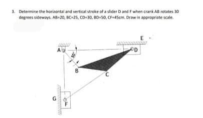 1. Determine the horizontal and vertical stroke af a slider D and F when crank AB rotates 30
degrens sideways. AB-20, BC-25, CD-30, 8D-50, CF-45cm. Draw in appropriate scale
E
A
B
G
