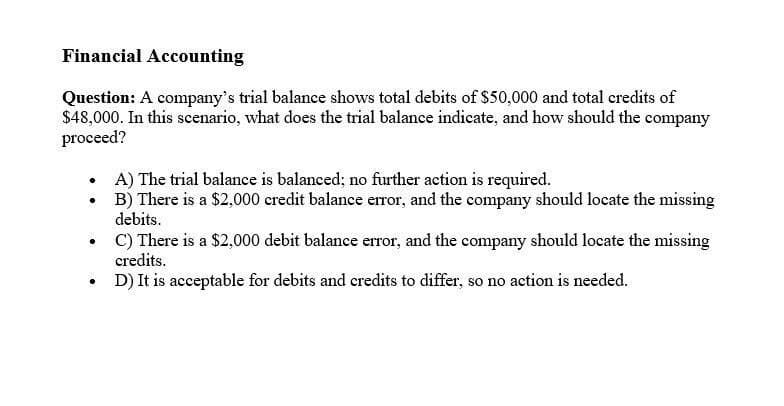 Financial Accounting
Question: A company's trial balance shows total debits of $50,000 and total credits of
$48,000. In this scenario, what does the trial balance indicate, and how should the company
proceed?
A) The trial balance is balanced; no further action is required.
B) There is a $2,000 credit balance error, and the company should locate the missing
debits.
C) There is a $2,000 debit balance error, and the company should locate the missing
credits.
D) It is acceptable for debits and credits to differ, so no action is needed.