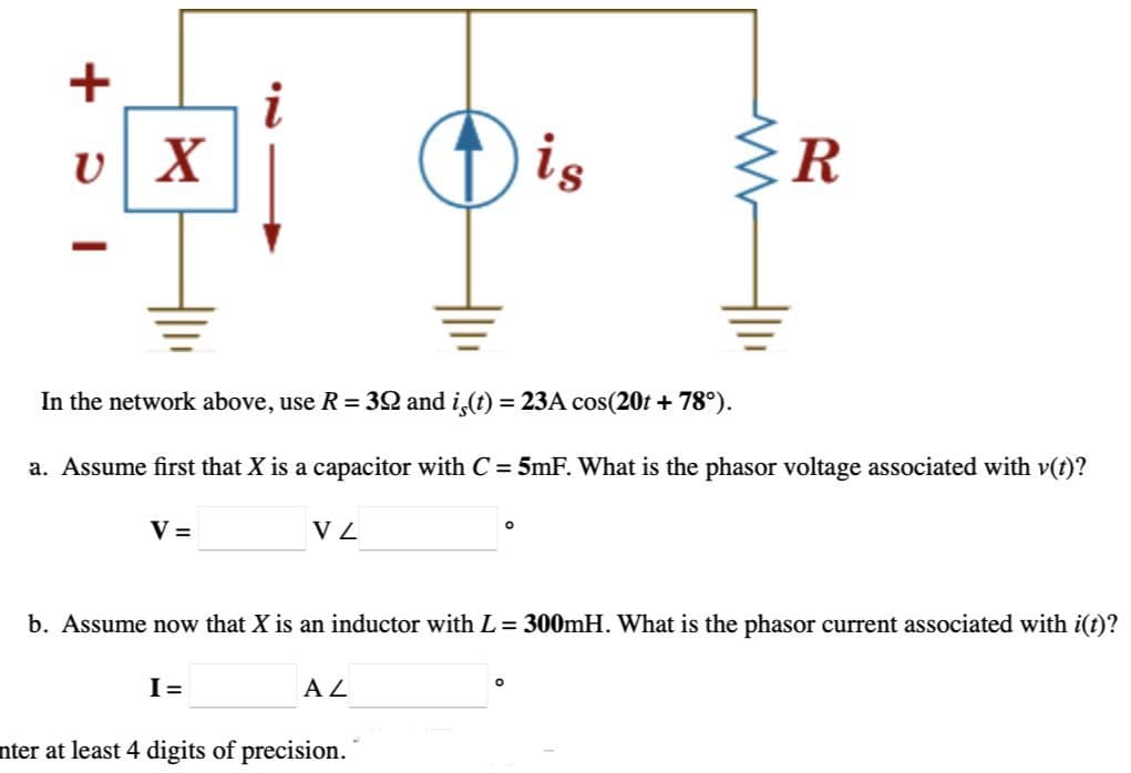 +
υ
vX
Dis
R
In the network above, use R = 392 and is(t) = 23A cos(20t + 78°).
a. Assume first that X is a capacitor with C = 5mF. What is the phasor voltage associated with v(t)?
V =
V Z
°
b. Assume now that X is an inductor with L = 300mH. What is the phasor current associated with i(t)?
I =
AZ
nter at least 4 digits of precision.