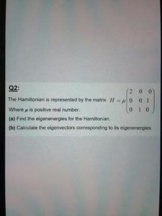 Q2:
(2 0 0
The Hamiltonian is represented by the matrix H= 0 01
Where is positive real number
010
(a) Find the eigenenergies for the Hamitonian.
(b) Calaulate the eigenvectors corresponding to its eigenenergies.
