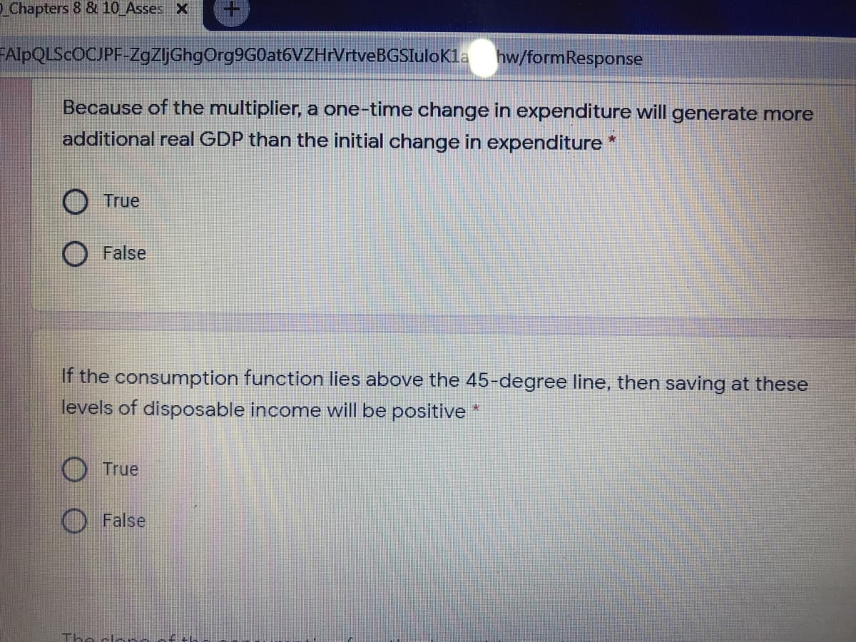 Chapters 8 & 10 Asses X
FAIPQLSCOCJPF-ZgZljGhgOrg9G0at6VZHrVrtveBGSlulokla hw/formResponse
Because of the multiplier, a one-time change in expenditure will generate more
additional real GDP than the initial change in expenditure*
O True
False
If the consumption function lies above the 45-degree line, then saving at these
levels of disposable income will be positive *
O True
O False
The clonn of:
