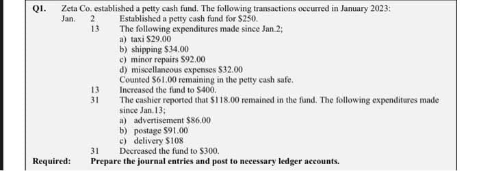 Q1.
Zeta Co. established a petty cash fund. The following transactions occurred in January 2023:
Jan. 2
Established a petty cash fund for $250.
13
The following expenditures made since Jan.2;
a) taxi $29.00
b) shipping $34.00
c) minor repairs $92.00
d) miscellaneous expenses $32.00
Counted $61.00 remaining in the petty cash safe.
Increased the fund to $400.
The cashier reported that $118.00 remained in the fund. The following expenditures made
since Jan. 13;
a) advertisement $86.00
b) postage $91.00
c) delivery $108
Required:
13
31
31
Decreased the fund to $300.
Prepare the journal entries and post to necessary ledger accounts.